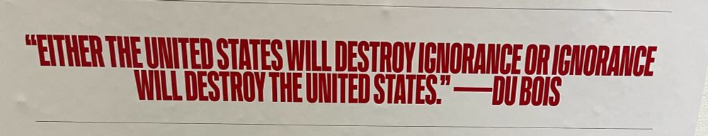 “Either the United States will destroy ignorance or ignorance will destroy the United States.” - W. E. B. Du Bois