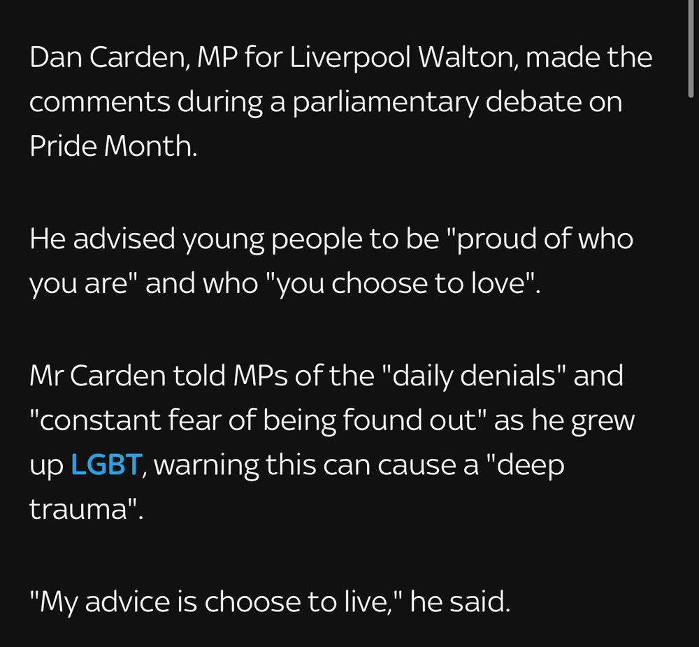 Dan Carden, MP for Liverpool Walton, made the comments during a parliamentary debate on Pride Month.
He advised young people to be "proud of who you are" and who "you choose to love".
Mr Carden told MPs of the "daily denials" and
"constant fear of being found out" as he grew up LGBT, warning this can cause a "deep trauma"
"My advice is choose to live," he said.