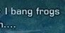 "I bang frogs" 