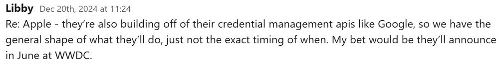 A screenshot of a slack message that reads: 
Libby, Dec 20th, 2024 at 11:24
Re: Apple - they’re also building off of their credential management apis like Google, so we have the general shape of what they’ll do, just not the exact timing of when. My bet would be they’ll announce in June at WWDC.