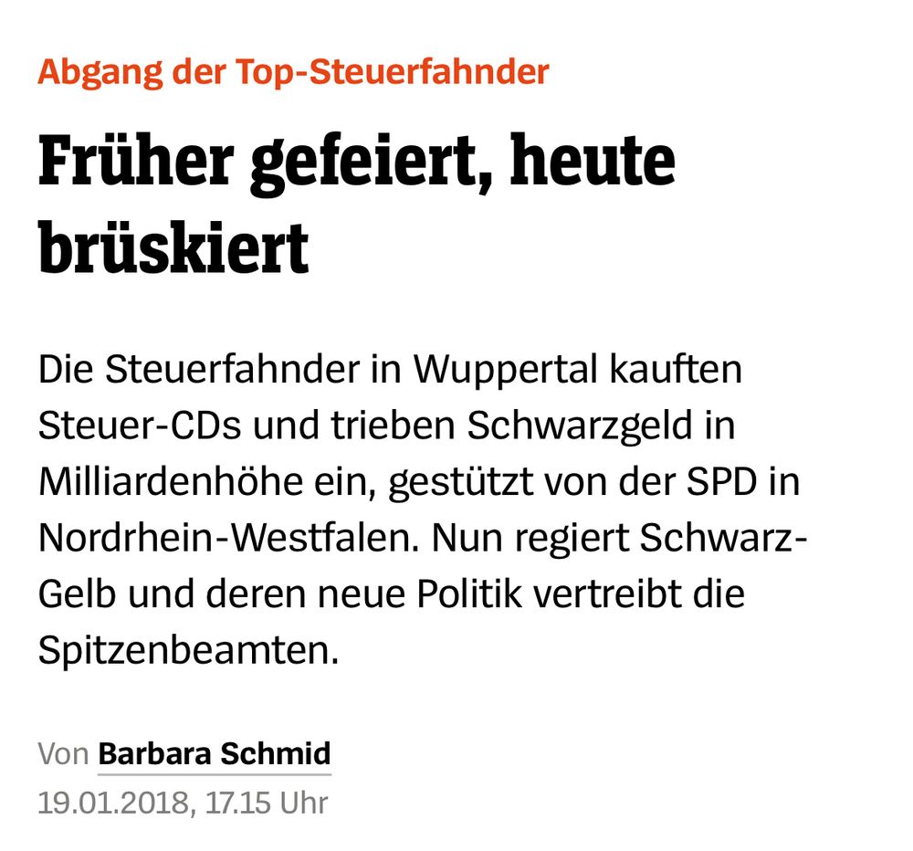 Screenshot Spiegel Artikel vom 19.01.2018: 

Abgang der Top-Steuerfahnder
Früher gefeiert, heute
brüskiert
Die Steuerfahnder in Wuppertal kauften Steuer-CDs und trieben Schwarzgeld in Milliardenhöhe ein, gestützt von der SPD in Nordrhein-Westfalen. Nun regiert Schwarz-Gelb und deren neue Politik vertreibt die Spitzenbeamten.
Von Barbara Schmid
19.01.2018, 17.15 Uhr