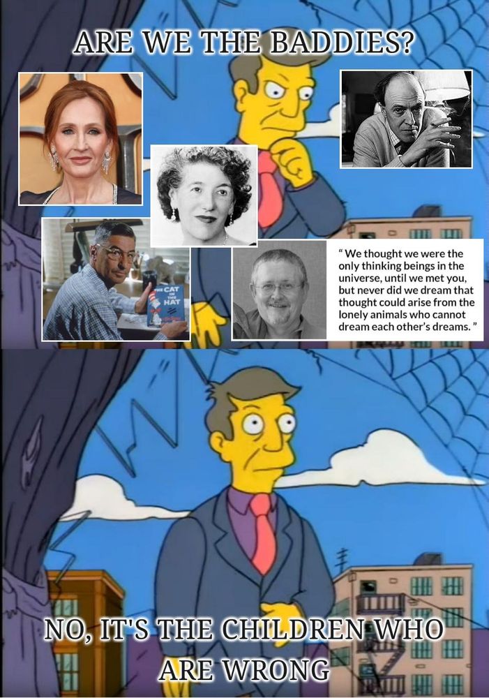 An instance of the "No, it's the children who are wrong" Simpson's meme. In the top panel, Principal Skinner is asking "Are we the baddies?", with superimposed images of 5 authors with awful politics: J K Rowling, Roald Dahl, Enid Blyton, Dr Seuss, and Orson Scott Card. The last of these includes a quote from Ender's Game to illustrate the point about these authors' deficit of self-awareness: "We thought we were the only thinking beings in the universe, until we met you, but never did we dream that thought could arise from the lonely animals who cannot dream each other's dreams." In the bottom panel, Skinner is saying "No, it's the children who are wrong."