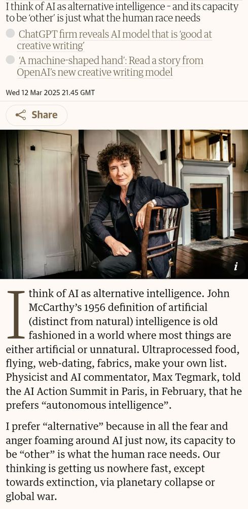 Screenshot of a Guardian article on 12th March 2025 by Jeanette Winterton.

Lede: "I think of AI as alternative intelligence – and its capacity to be ‘other’ is just what the human race needs"

ChatGPT firm reveals AI model that is ‘good at creative writing’
‘A machine-shaped hand’: Read a story from OpenAI’s new creative writing model

"I think of AI as alternative intelligence. John McCarthy’s 1956 definition of artificial (distinct from natural) intelligence is old fashioned in a world where most things are either artificial or unnatural. Ultraprocessed food, flying, web-dating, fabrics, make your own list. Physicist and AI commentator, Max Tegmark, told the AI Action Summit in Paris, in February, that he prefers “autonomous intelligence”.

I prefer “alternative” because in all the fear and anger foaming around AI just now, its capacity to be “other” is what the human race needs. Our thinking is getting us nowhere fast, except towards extinction, via planetary collapse or global war."