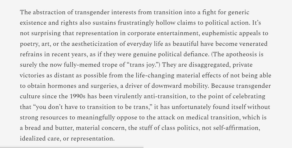 Quote: "The abstraction of transgender interests from transition into a fight for generic existence and rights also sustains frustratingly hollow claims to political action. It's not surprising that representation in corporate entertainment, euphemistic appeals to poetry, art, or the aestheticization of everyday life as beautiful have become venerated refrains in recent years, as if they were genuine political defiance. (The apotheosis is now surely the fully-memed trope of "trans joy.") They are disaggregated, private victories as distant as possible from the life-changing material effects of not being able to obtain hormones and surgeries, a driver of downward mobility. Because transgender culture since the 1990s had been virulently anti-transition, to the point of celebrating that "you don't have to transition to be trans," it has unfortunately found itself without strong resources to meaningfully oppose the attack on medical transition, which is a bread and butter, material concern, the stuff of class politics, not self-affirmation, idealised care, or representation."