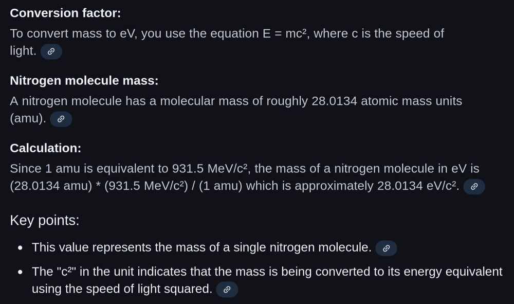 Screenshot of the explanation.

"Conversion factor:
To convert mass to eV, you use the equation E = mc^2, where c is the speed of light. [correct]

Nitrogen molecule mass:
A nitrogen molecule has a molecular mass of roughly 28.0134 atomic mass units (amu). [correct]

Calculation:
Since 1 amu is equivalent to 931.5 MeV/c^2 [correct], the mass of a nitrogen molecule in eV is (28.0134 amu) * (931.5 MeV/c^2) / (1 amu) [correct] which is approximately 28.0134 eV/c^2 [wrong, it failed to do the calculation it said was necessary].

Key points:
* This value represents the mass of a single nitrogen molecule.
* The "c^2" in the unit indicates that the mass is being converted to its energy equivalent using the speed of light squared."