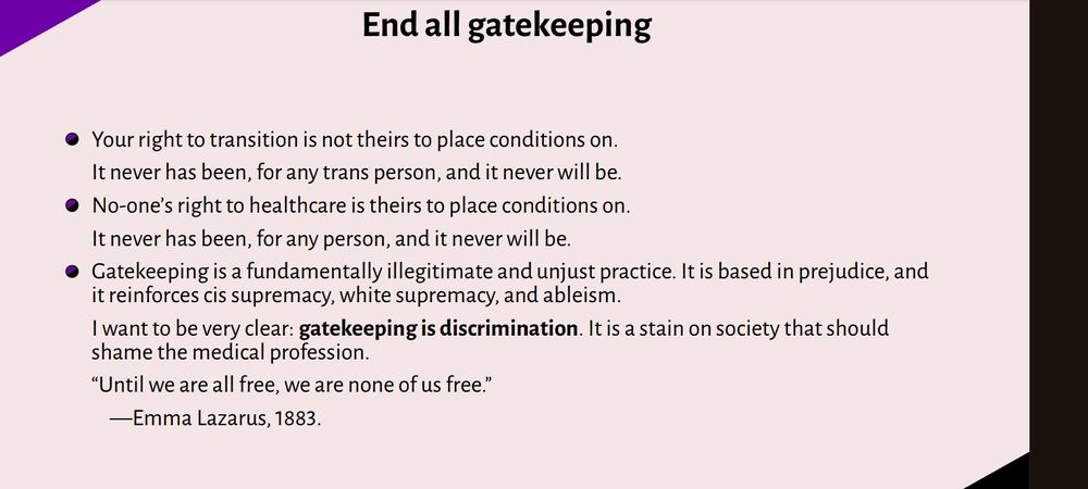 Slide titled "End all gatekeeping"

Your right to transition is not theirs to place conditions on. It never has been, for any trans person, and it never will be.

No-one’s right to healthcare is theirs to place conditions on. It never has been, for any person, and it never will be.

Gatekeeping is a fundamentally illegitimate and unjust practice. It is based in prejudice, and 
it reinforces cis supremacy, white supremacy, and ableism.

I want to be very clear: *gatekeeping is discrimination*. It is a stain on society that should shame the medical profession.

“Until we are all free, we are none of us free.”
—Emma Lazarus, 1883.