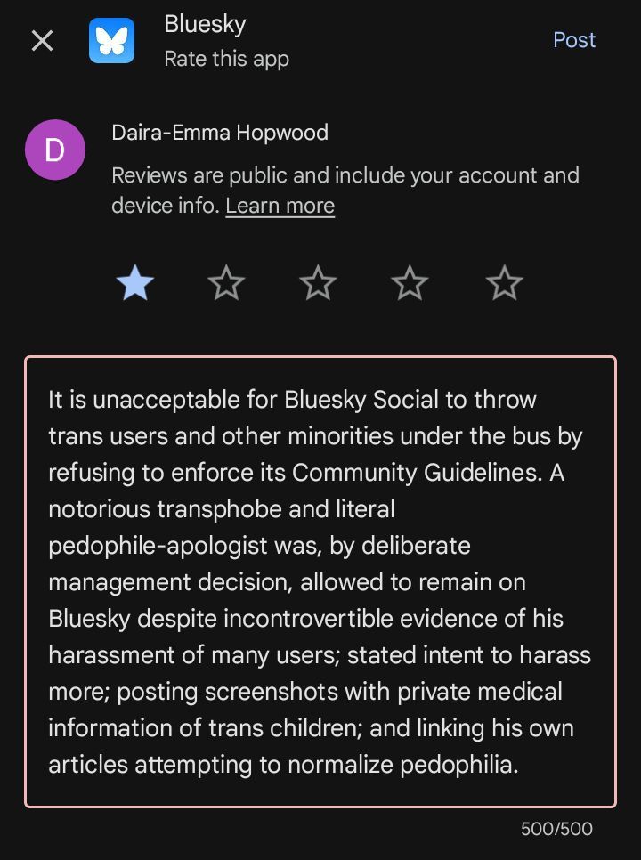 Screenshot of a one-star review of the Bluesky app by me on Google Play, about to be submitted. The comment reads:

"It is unacceptable for Bluesky Social to throw trans users and other minorities under the bus by refusing to enforce its Community Guidelines. A notorious transphobe and literal pedophile-apologist was, by deliberate management decision, allowed to remain on Bluesky despite incontrovertible evidence of his harassment of many users; stated intent to harass more; posting screenshots with private medical information of trans children; and linking his own articles attempting to normalize pedophilia."