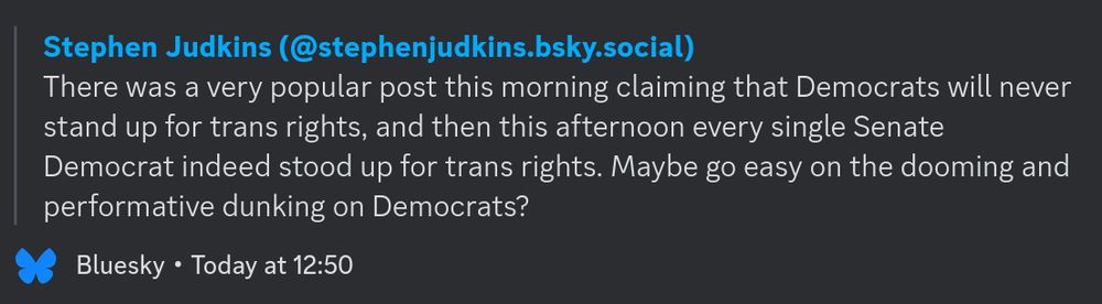 Stephen Judkins (@stephenjudkins.bsky.social):

"There was a very popular post this morning claiming that Democrats will never stand up for trans rights, and then this afternoon every single Senate Democrat indeed stood up for trans rights. Maybe go easy on the dooming and performative dunking on Democrats?"