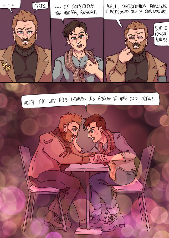 a comic featuring chris bean and robert grove from “the play that goes wrong.”
panel 1 is robert, seen from the chest up and wearing nice date attire, staring directly to camera with a look on his face like he’s about to confess something. his speech bubble reads “… chris.”
panel 2 is chris, also seen from the chest up, looking at camera and tilting his head incredulously as he fixes his scarf. his speech bubble reads “… is something the matter, robert.”
panel 3 is robert again, now leaning his head back on a fist and looking downwards. his speech bubble reads “well, christopher darling. I poisoned one of our drinks, but I forgot whose.”
panel 4 pans out, revealing that chris and robert are sitting opposite one another at a tiny coffee table. chris is cupping robert’s cheek with one hand, and robert has placed both of his hands over chris’ free one. the implication is that they are on a very bad date. chris’ speech bubble reads “with the way this dinner is going, I hope it’s mine.”