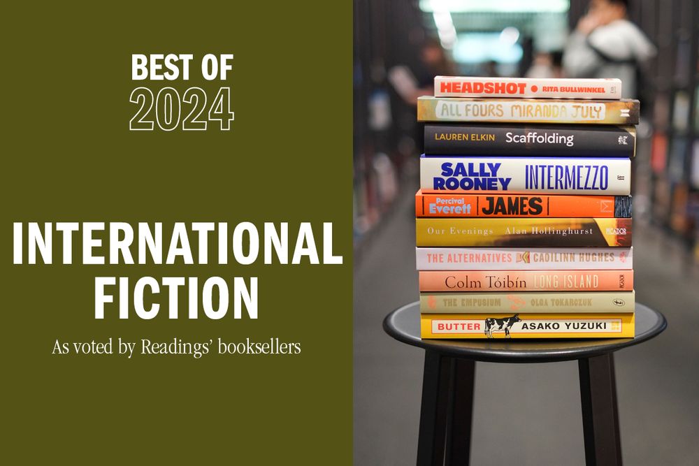 White text on a green background reads Best of 2024 International fiction as voted by Readings' booksellers. Next to it is a stack of books on a stool, they are:
Headshot by Rita Bullwinkel
Scaffolding by Lauren Elkin
James by Percival Everett
Our Evenings by Alan Hollinghurst
The Alternatives by Caoilinn Hughes
All Fours by Miranda July
Intermezzo by Sally Rooney
Long Island by Colm Tóibín
The Empusium by Olga Tokarczuk, translated by Antonia Lloyd-Jones
Butter by Asako Yuzuki, translated by Polly Barton