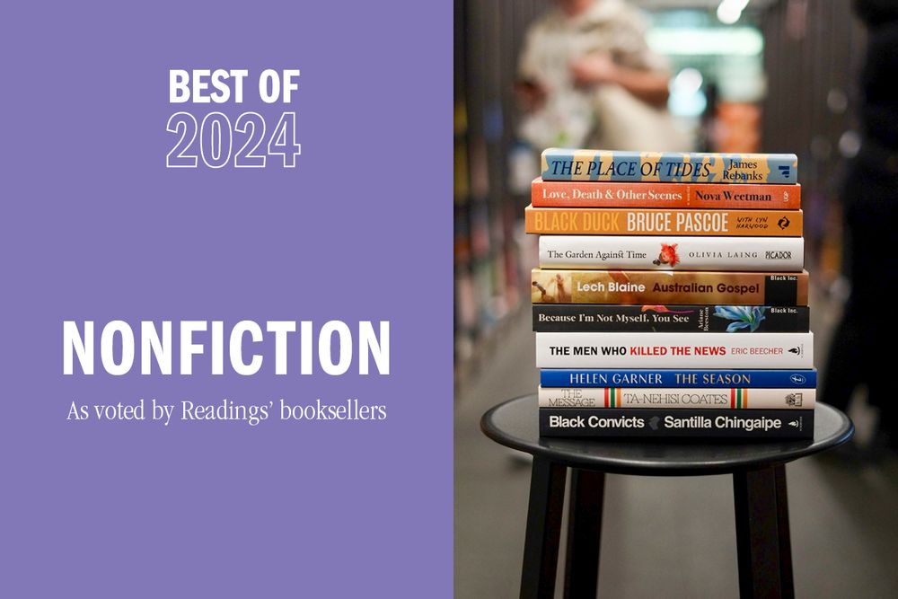 white text on a purple background reads Best of 2024 Nonfiction as votes by Readings' booksellers. Next to it is a photo of a stack of books on a black stool. The books are: The Men Who Killed the News by Eric Beecher
Because I’m Not Myself, You See by Ariane Beeston
Australian Gospel: A Family Saga by Lech Blaine
Black Convicts: How Slavery Shaped Australia by Santilla Chingaipe
The Message by Ta-Nehisi Coates
The Season by Helen Garner
The Garden Against Time: In Search of a Common Paradise by Olivia Laing
Black Duck: A Year at Yumburra by Bruce Pascoe with Lyn Harwood
The Place of Tides by James Rebanks
Love, Death & Other Scenes by Nova Weetman