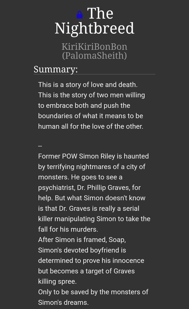 The Nightbreed
KiriKiriBonBon (PalomaSheith)
Summary:
This is a story of love and death.
This is the story of two men willing to embrace both and push the boundaries of what it means to be human all for the love of the other.

--
Former POW Simon Riley is haunted by terrifying nightmares of a city of monsters. He goes to see a psychiatrist, Dr. Phillip Graves, for help. But what Simon doesn't know is that Dr. Graves is really a serial killer manipulating Simon to take the fall for his murders.
After Simon is framed, Soap, Simon's devoted boyfriend is determined to prove his innocence but becomes a target of Graves killing spree.
Only to be saved by the monsters of Simon's dreams.