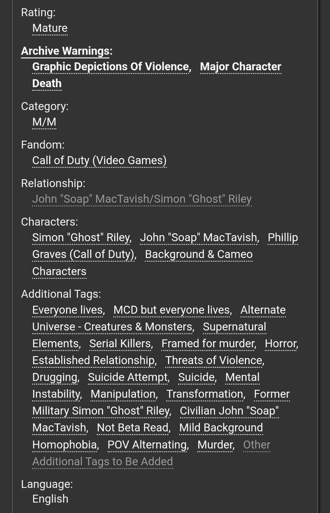 Rating:
Mature
Archive Warnings:
Graphic Depictions Of ViolenceMajor Character Death
Category:
M/M
Fandom:
Call of Duty (Video Games)
Relationship:
John "Soap" MacTavish/Simon "Ghost" Riley
Characters:
Simon "Ghost" RileyJohn "Soap" MacTavishPhillip Graves (Call of Duty)Background & Cameo Characters
Additional Tags:
Everyone livesMCD but everyone livesAlternate Universe - Creatures & MonstersSupernatural ElementsSerial KillersFramed for murderHorrorEstablished RelationshipThreats of ViolenceDruggingSuicide AttemptSuicideMental InstabilityManipulationTransformationFormer Military Simon "Ghost" RileyCivilian John "Soap" MacTavishNot Beta ReadMild Background HomophobiaPOV AlternatingMurderOther Additional Tags to Be Added
Language:
English