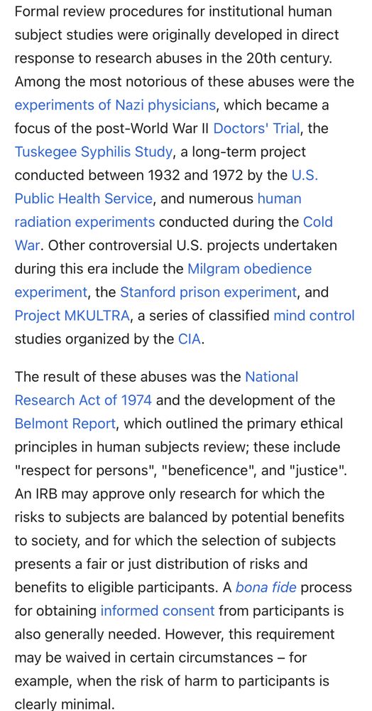 Formal review procedures for institutional human subject studies were originally developed in direct response to research abuses in the 20th century.
Among the most notorious of these abuses were the experiments of Nazi physicians, which became a focus of the post-World War II Doctors' Trial, the Tuskegee Syphilis Study, a long-term project conducted between 1932 and 1972 by the U.S.
Public Health Service, and numerous human radiation experiments conducted during the Cold War. Other controversial U.S. projects undertaken during this era include the Milgram obedience experiment, the Stanford prison experiment, and Project MKULTRA, a series of classified mind control studies organized by the CIA.
The result of these abuses was the National Research Act of 1974 and the development of the Belmont Report, which outlined the primary ethical principles in human subjects review; these include
"respect for persons", "beneficence", and "justice".
An IRB may approve only research for which the risks to subjects are balanced by potential benefits to society, and for which the selection of subjects presents a fair or just distribution of risks and benefits to eligible participants. A bona fide process for obtaining informed consent from participants is also generally needed. However, this requirement may be waived in certain circumstances - for example, when the risk of harm to participants is clearlv minimal.