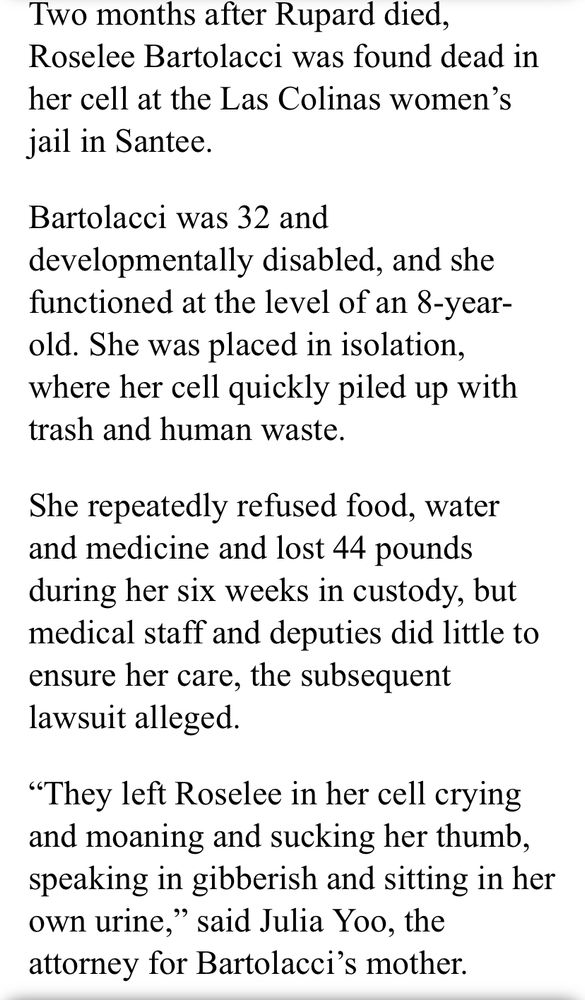 Two months after Rupard died, Roselee Bartolacci was found dead in her cell at the Las Colinas women's jail in Santee.
Bartolacci was 32 and developmentally disabled, and she functioned at the level of an 8-year-old. She was placed in isolation, where her cell quickly piled up with trash and human waste.
She repeatedly refused food, water and medicine and lost 44 pounds during her six weeks in custody, but medical staff and deputies did little to ensure her care, the subsequent lawsuit alleged
"They left Roselee in her cell crying and moaning and sucking her thumb, speaking in gibberish and sitting in her own urine," said Julia Yoo, the attorney for Bartolacci's mother.