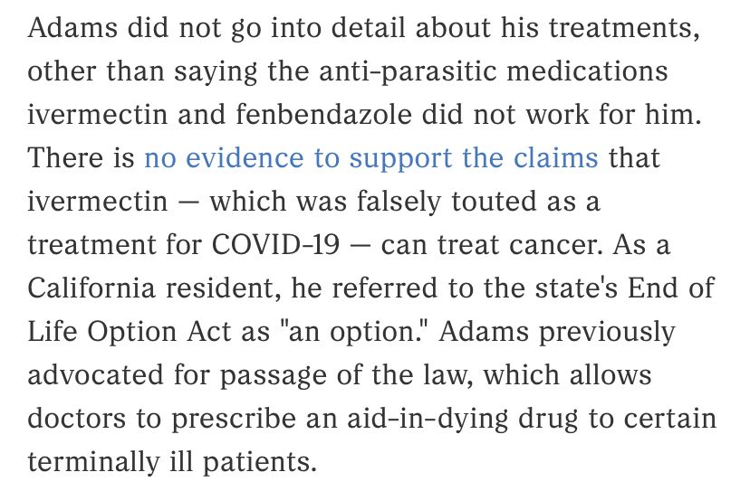 Adams did not go into detail about his treatments, other than saying the anti-parasitic medications ivermectin and fenbendazole did not work for him.
There is no evidence to support the claims that ivermectin - which was falsely touted as a
treatment for COVID-19 - can treat cancer. As a California resident, he referred to the state's End of Life Option Act as "an option." Adams previously advocated for passage of the law, which allows doctors to prescribe an aid-in-dying drug to certain terminally ill patients.