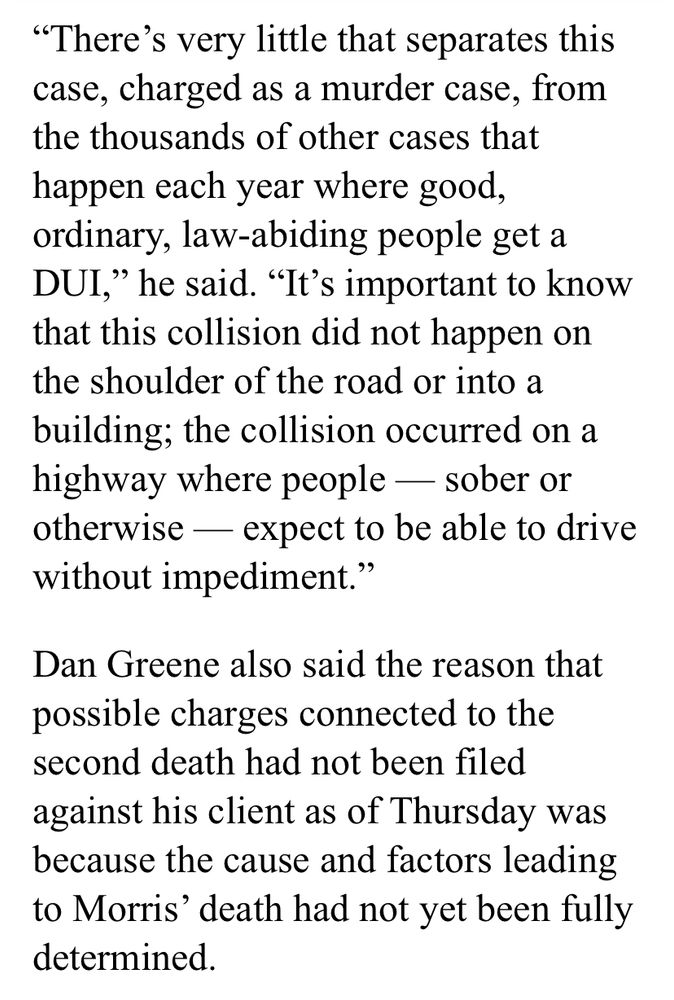 "There's very little that separates this case, charged as a murder case, from the thousands of other cases that happen each year where good, ordinary, law-abiding people get a DUI," he said. "It's important to know that this collision did not happen on the shoulder of the road or into a building; the collision occurred on a highway where people - sober or otherwise - expect to be able to drive without impediment."
Dan Greene also said the reason that possible charges connected to the second death had not been filed against his client as of Thursday was because the cause and factors leading to Morris' death had not yet been fully determined.