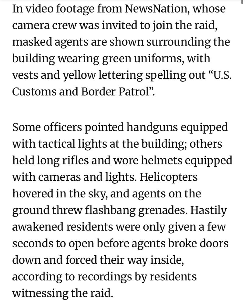 In video footage from NewsNation, whose camera crew was invited to join the raid, masked agents are shown surrounding the building wearing green uniforms, with vests and yellow lettering spelling out "U.S.
Customs and Border Patrol".
Some officers pointed handguns equipped with tactical lights at the building; others held long rifles and wore helmets equipped with cameras and lights. Helicopters hovered in the sky, and agents on the ground threw flashbang grenades. Hastily awakened residents were only given a few seconds to open before agents broke doors down and forced their way inside, according to recordings by residents witnessing the raid.
