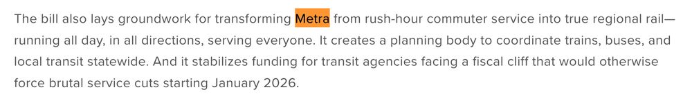 The bill also lays groundwork for transforming Metra from rush-hour commuter service into true regional rail—running all day, in all directions, serving everyone. It creates a planning body to coordinate trains, buses, and local transit statewide. And it stabilizes funding for transit agencies facing a fiscal cliff that would otherwise force brutal service cuts starting January 2026.