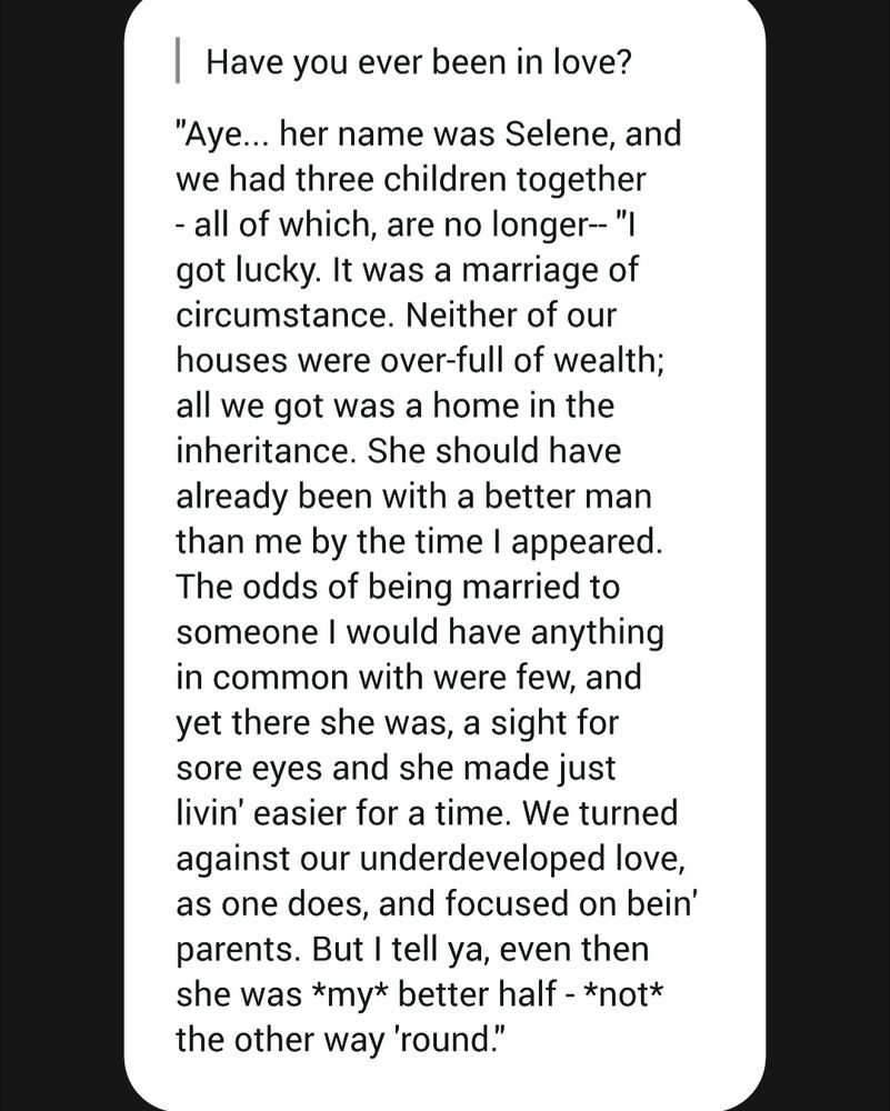 | Have you ever been in love?

"Aye... her name was Selene, and we had three children together all of which, are no longer-- "ו got lucky. It was a marriage of circumstance. Neither of our houses were over-full of wealth; all we got was a home in the inheritance. She should have already been with a better man than me by the time I appeared. The odds of being married to someone I would have anything in common with were few, and yet there she was, a sight for sore eyes and she made just livin' easier for a time. We turned against our underdeveloped love, as one does, and focused on bein' parents. But I tell ya, even then she was *my* better half - *not* the other way 'round."