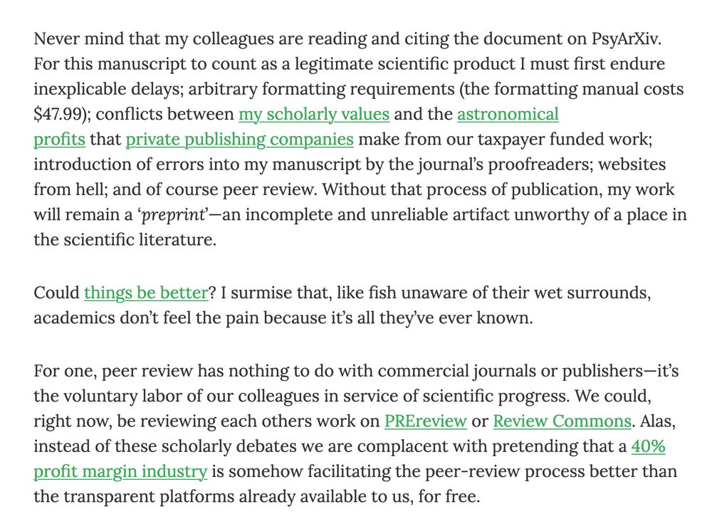 Never mind that my colleagues are reading and citing the document on PsyArXiv. For this manuscript to count as a legitimate scientific product I must first endure inexplicable delays; arbitrary formatting requirements (the formatting manual costs $47.99); conflicts between my scholarly values and the astronomical profits that private publishing companies make from our taxpayer funded work; introduction of errors into my manuscript by the journal’s proofreaders; websites from hell; and of course peer review. Without that process of publication, my work will remain a ‘preprint’—an incomplete and unreliable artifact unworthy of a place in the scientific literature.

Could things be better? I surmise that, like fish unaware of their wet surrounds, academics don’t feel the pain because it’s all they’ve ever known.

For one, peer review has nothing to do with commercial journals or publishers—it’s the voluntary labor of our colleagues in service of scientific progress. We could, right now, be reviewing each others work on PREreview or Review Commons. Alas, instead of these scholarly debates we are complacent with pretending that a 40% profit margin industry is somehow facilitating the peer-review process better than the transparent platforms already available to us, for free.