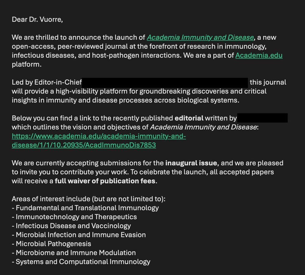 Screenshot from my email:

Dear Dr. Vuorre,

We are thrilled to announce the launch of Academia Immunity and Disease, a new open-access, peer-reviewed journal at the forefront of research in immunology, infectious diseases, and host-pathogen interactions. We are a part of Academia.edu platform.

Led by Editor-in-Chief - redacted this journal will provide a high-visibility platform for groundbreaking discoveries and critical insights in immunity and disease processes across biological systems.

Below you can find a link to the recently published editorial written by redacted which outlines the vision and objectives of Academia Immunity and Disease:
https://www.academia.edu/academia-immunity-and-disease/1/1/10.20935/AcadImmunoDis7853

We are currently accepting submissions for the inaugural issue, and we are pleased to invite you to contribute your work. To celebrate the launch, all accepted papers will receive a full waiver of publication fees.

Areas of interest include (but are not limited to):
- Fundamental and Translational Immunology
- Immunotechnology and Therapeutics
- Infectious Disease and Vaccinology
- Microbial Infection and Immune Evasion
- Microbial Pathogenesis
- Microbiome and Immune Modulation
- Systems and Computational Immunology