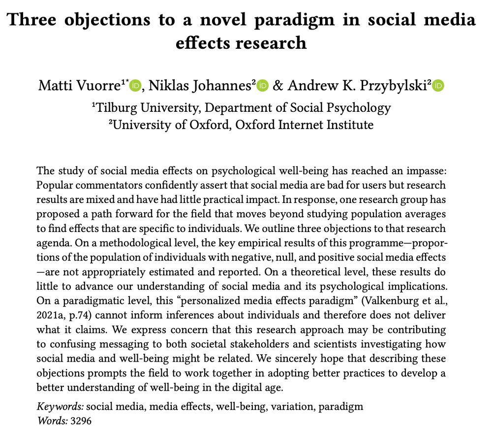 Title: 
"Three objections to a novel paradigm in social media effects research"

Abstract:
The study of social media effects on psychological well-being has reached an impasse: Popular commentators confidently assert that social media are bad for users but research results are mixed and have had little practical impact. In response, one research group has proposed a path forward for the field that moves beyond studying population averages
to find effects that are specific to individuals. We outline three objections to that research agenda. On a methodological level, the key empirical results of this programme—proportions of the population of individuals with negative, null, and positive social media effects—are not appropriately estimated and reported. On a theoretical level, these results do little to advance our understanding of social media and its psychological implications. On a paradigmatic level, this “personalized media effects paradigm” (Valkenburg et al., 2021a, p.74) cannot inform inferences about individuals and therefore does not deliver what it claims. We express concern that this research approach may be contributing to confusing messaging to both societal stakeholders and scientists investigating how social media and well-being might be related. We sincerely hope that describing these objections prompts the field to work together in adopting better practices to develop a better understanding of well-being in the digital age.
