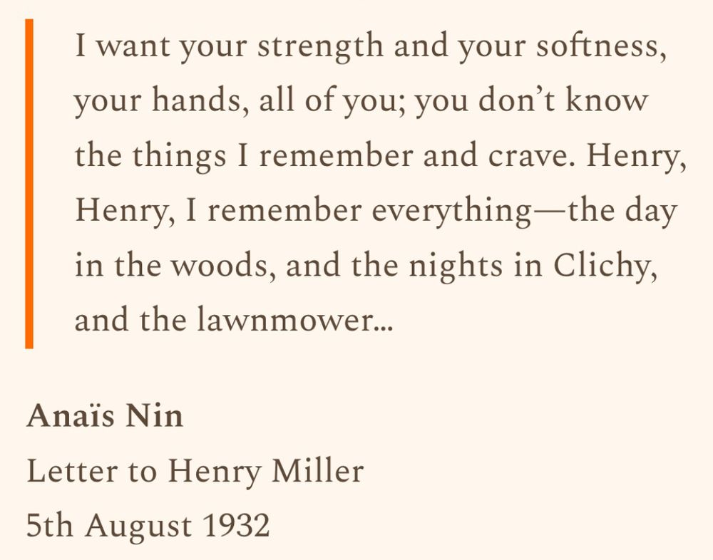 "I want your strength and your softness, your hands, all of you; you don’t know the things I remember and crave. Henry, Henry, I remember everything—the day in the woods, and the nights in Clichy, and the lawnmower…"

Anaïs Nin - Letter to Henry Miller, 5th August 1932