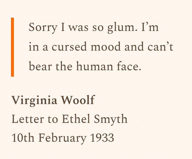 “Sorry I was so glum. I'm in a cursed mood and can't bear the human face.”
Virginia Woolf
Letter to Ethel Smyth
10th February 1933