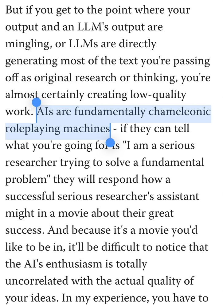 A test quotation from a Less Wrong post about how AI really isn’t. It reads:
“But if you get to the point where your output and an LLM's output are mingling, or LLMs are directly
generating most of the text you re passing off as original research or thinking, you're almost certainly creating low-quality work. Als are fundamentally chameleonic roleplaying machines - if they can tell what you're going for is "I am a serious researcher trying to solve a fundamental problem" they will respond how a successful serious researcher's assistant might in a movie about their great success. And because it's a movie you'd like to be in, it'll be difficult to notice that the Al's enthusiasm is totally uncorrelated with the actual quality of your ideas.”