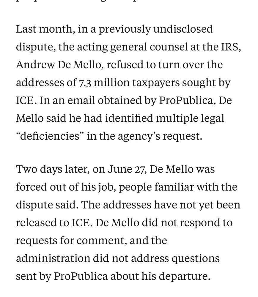 Last month, in a previously undisclosed dispute, the acting general counsel at the IRS, Andrew De Mello, refused to turn over the addresses of 7.3 million taxpayers sought by ICE. In an email obtained by ProPublica, De Mello said he had identified multiple legal "deficiencies" in the agency's request.
Two days later, on June 27, De Mello was forced out of his job, people familiar with the dispute said. The addresses have not yet been released to ICE. De Mello did not respond to requests for comment, and the administration did not address questions sent by ProPublica about his departure.
