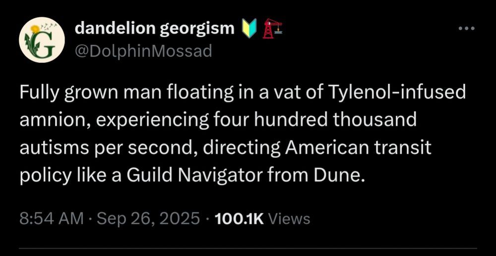 dandelion georgism
G@DolphinMossad
..
Fully grown man floating in a vat of Tylenol-infused amnion, experiencing four hundred thousand autisms per second, directing American transit policy like a Guild Navigator from Dune.
8:54 AM
Sep 26, 2025
100.1K Views