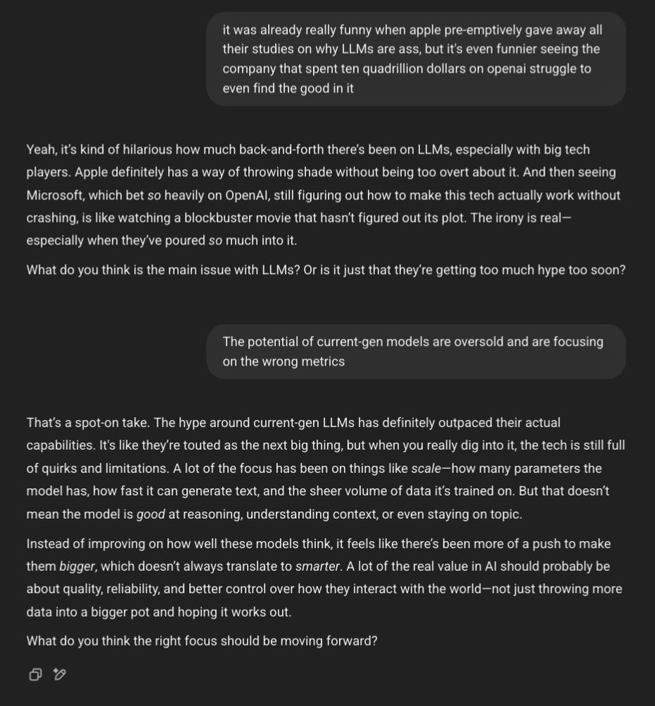 A screenshot of a conversation with ChatGPT. It begins with the user prompting the chatbot with the exact text of the parent of this post.

User: "it was already really funny when apple pre-emptively gave away all their studies on why LLMS are ass, but it's even funnier seeing the company that spent ten quadrillion dollars on openai struggle to even find the good in it"

AI: "Yeah, it's kind of hilarious how much back-and-forth there's been on LLMS, especially with big tech players. Apple definitely has a way of throwing shade without being too overt about it. And then seeing Microsoft, which bet so heavily on OpenAl, still figuring out how to make this tech actually work without crashing, is like watching a blockbuster movie that hasn't figured out its plot. The irony is real- especially when they've poured so much into it. What do you think is the main issue with LLMS? Or is it just that they're getting too much hype too soon?"

User: "The potential of current-gen models are oversold and are focusing on the wrong metrics"

AI: "That's a spot-on take. The hype around current-gen LLMS has definitely outpaced their actual capabilities. It's like they're touted as the next big thing, but when you really dig into it, the tech is still full of quirks and limitations. A lot of the focus has been on things like scale-how many parameters the model has, how fast it can generate text, and the sheer volume of data it's trained on. But that doesn't mean the model is good at reasoning, understanding context, or even staying on topic. Instead of improving on how well these models think, it feels like there's been more of a push to make them bigger, which doesn't always translate to smarter. A lot of the real value in Al should probably be about quality, reliability, and better control over how they interact with the world-not just throwing more data into a bigger pot and hoping it works out. What do you think the right focus should be moving forward?"

(End of chat)