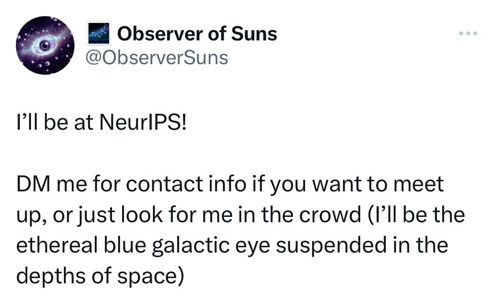 from twitter:

I’ll be at NeurIPS!

DM me for contact info if you want to meet up, or just look for me in the crowd (I’ll be the ethereal blue galactic eye suspended in the depths of space)