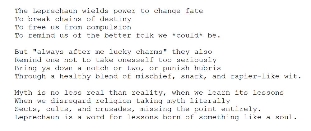 The Leprechaun wields power to change fate
	To break chains of destiny 
	To free us from compulsion
	To remind us of the better folk we *could* be.

	But "always after me lucky charms" they also
	Remind one not to take onesself too seriously
	Bring ya down a notch or two, or punish hubris
	Through a healthy blend of mischief, snark, and rapier-like wit.

	Myth is no less real than reality, when we learn its lessons
	When we disregard religion taking myth literally
	Sects, cults, and crusades, missing the point entirely.
	Leprechaun is a word for lessons born of something like a soul.