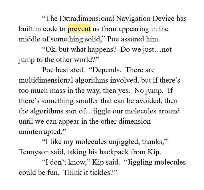 “The Extradimensional Navigation Device has built in code to prevent us from appearing in the middle of something solid,” Poe assured him.  
“Ok, but what happens?  Do we just…not jump to the other world?”
Poe hesitated.  “Depends.  There are multidimensional algorithms involved, but if there’s too much mass in the way, then yes.  No jump.  If there’s something smaller that can be avoided, then the algorithms sort of…jiggle our molecules around until we can appear in the other dimension uninterrupted.”
“I like my molecules unjiggled, thanks,” Tennyson said, taking his backpack from Kip.
“I don’t know,” Kip said.  “Jiggling molecules could be fun.  Think it tickles?”