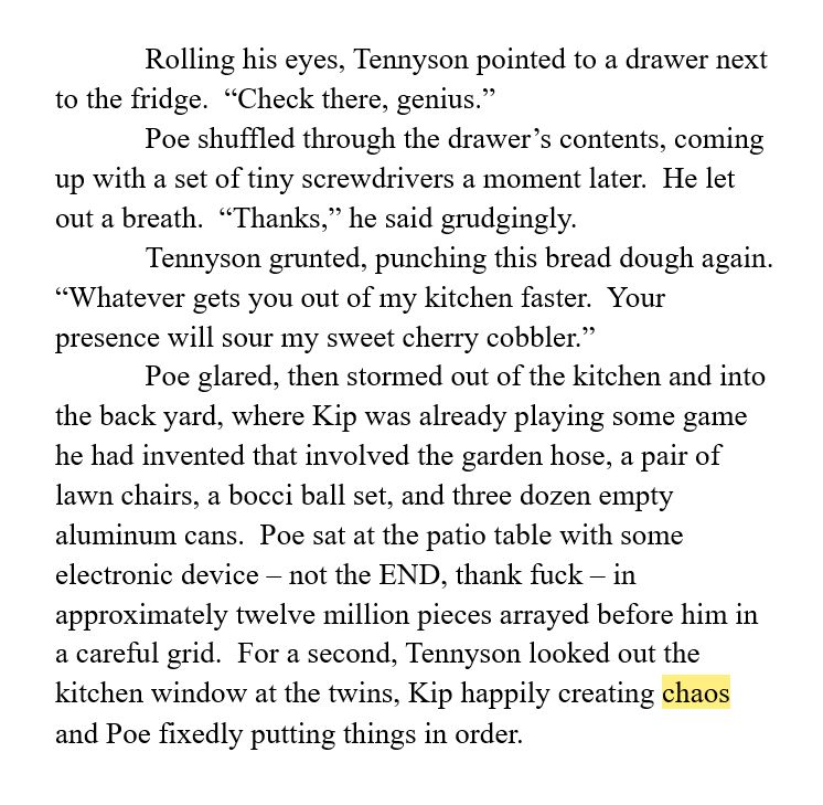 Rolling his eyes, Tennyson pointed to a drawer next to the fridge.  “Check there, genius.”
Poe shuffled through the drawer’s contents, coming up with a set of tiny screwdrivers a moment later.  He let out a breath.  “Thanks,” he said grudgingly.
Tennyson grunted, punching this bread dough again.  “Whatever gets you out of my kitchen faster.  Your presence will sour my sweet cherry cobbler.”
Poe glared, then stormed out of the kitchen and into the back yard, where Kip was already playing some game he had invented that involved the garden hose, a pair of lawn chairs, a bocci ball set, and three dozen empty aluminum cans.  Poe sat at the patio table with some electronic device – not the END, thank fuck – in approximately twelve million pieces arrayed before him in a careful grid.  For a second, Tennyson looked out the kitchen window at the twins, Kip happily creating chaos and Poe fixedly putting things in order.