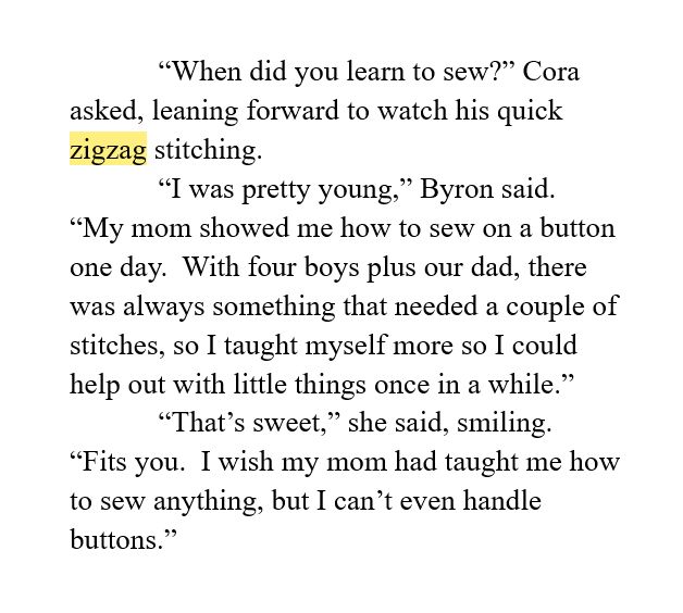 “When did you learn to sew?” Cora asked, leaning forward to watch his quick zigzag stitching.  
“I was pretty young,” Byron said.  “My mom showed me how to sew on a button one day.  With four boys plus our dad, there was always something that needed a couple of stitches, so I taught myself more so I could help out with little things once in a while.”
“That’s sweet,” she said, smiling.  “Fits you.  I wish my mom had taught me how to sew anything, but I can’t even handle buttons.”