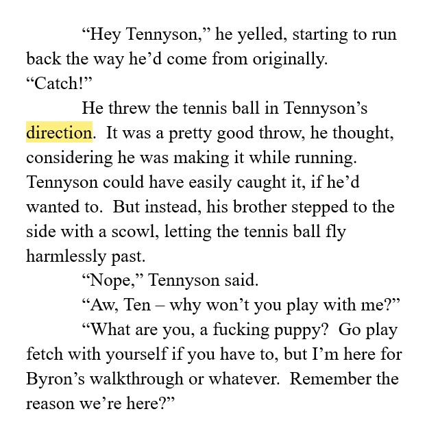 “Hey Tennyson,” he yelled, starting to run back the way he’d come from originally.  “Catch!”
He threw the tennis ball in Tennyson’s direction.  It was a pretty good throw, he thought, considering he was making it while running.  Tennyson could have easily caught it, if he’d wanted to.  But instead, his brother stepped to the side with a scowl, letting the tennis ball fly harmlessly past.
“Nope,” Tennyson said.
“Aw, Ten – why won’t you play with me?”
“What are you, a fucking puppy?  Go play fetch with yourself if you have to, but I’m here for Byron’s walkthrough or whatever.  Remember the reason we’re here?”