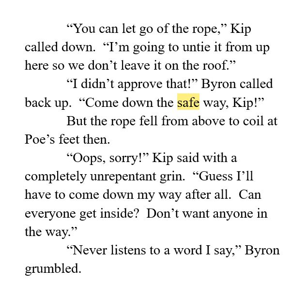 “You can let go of the rope,” Kip called down.  “I’m going to untie it from up here so we don’t leave it on the roof.”
“I didn’t approve that!” Byron called back up.  “Come down the safe way, Kip!”
But the rope fell from above to coil at Poe’s feet then.  
“Oops, sorry!” Kip said with a completely unrepentant grin.  “Guess I’ll have to come down my way after all.  Can everyone get inside?  Don’t want anyone in the way.”
“Never listens to a word I say,” Byron grumbled.