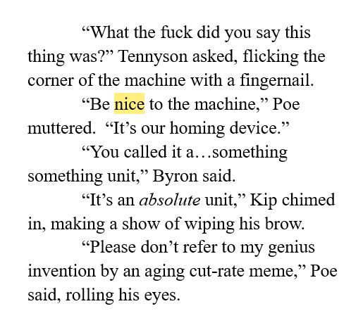 “What the fuck did you say this thing was?” Tennyson asked, flicking the corner of the machine with a fingernail.  
“Be nice to the machine,” Poe muttered.  “It’s our homing device.”
“You called it a…something something unit,” Byron said.
“It’s an absolute unit,” Kip chimed in, making a show of wiping his brow.  
“Please don’t refer to my genius invention by an aging cut-rate meme,” Poe said, rolling his eyes.  