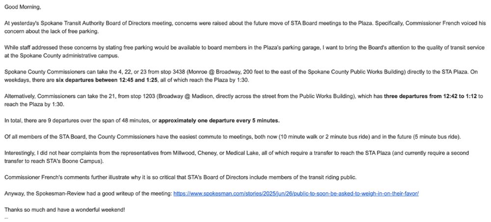 Text Reads:

Good Morning,

At yesterday's Spokane Transit Authority Board of Directors meeting, concerns were raised about the future move of STA Board meetings to the Plaza. Specifically, Commissioner French voiced his concern about the lack of free parking. 

While staff addressed these concerns by stating free parking would be available to board members in the Plaza's parking garage, I want to bring the Board's attention to the quality of transit service at the Spokane County administrative campus. 

Spokane County Commissioners can take the 4, 22, or 23 from stop 3438 (Monroe @ Broadway, 200 feet to the east of the Spokane County Public Works Building) directly to the STA Plaza. On weekdays, there are six departures between 12:45 and 1:25, all of which reach the Plaza by 1:30. 

Alternatively, Commissioners can take the 21, from stop 1203 (Broadway @ Madison, directly across the street from the Public Works Building), which has three departures from 12:42 to 1:12 to reach the Plaza by 1:30. 

In total, there are 9 departures over the span of 48 minutes, or approximately one departure every 5 minutes. 

Of all members of the STA Board, the County Commissioners have the easiest commute to meetings, both now (10 minute walk or 2 minute bus ride) and in the future (5 minute bus ride). 

Interestingly, I did not hear complaints from the representatives from Millwood, Cheney, or Medical Lake, all of which require a transfer to reach the STA Plaza (and currently require a second transfer to reach STA's Boone Campus).

Commissioner French's comments further illustrate why it is so critical that STA's Board of Directors include members of the transit riding public.

Anyway, the Spokesman-Review had a good writeup of the meeting: https://www.spokesman.com/stories/2025/jun/26/public-to-soon-be-asked-to-weigh-in-on-their-favor/

Thanks so much and have a wonderful weekend!