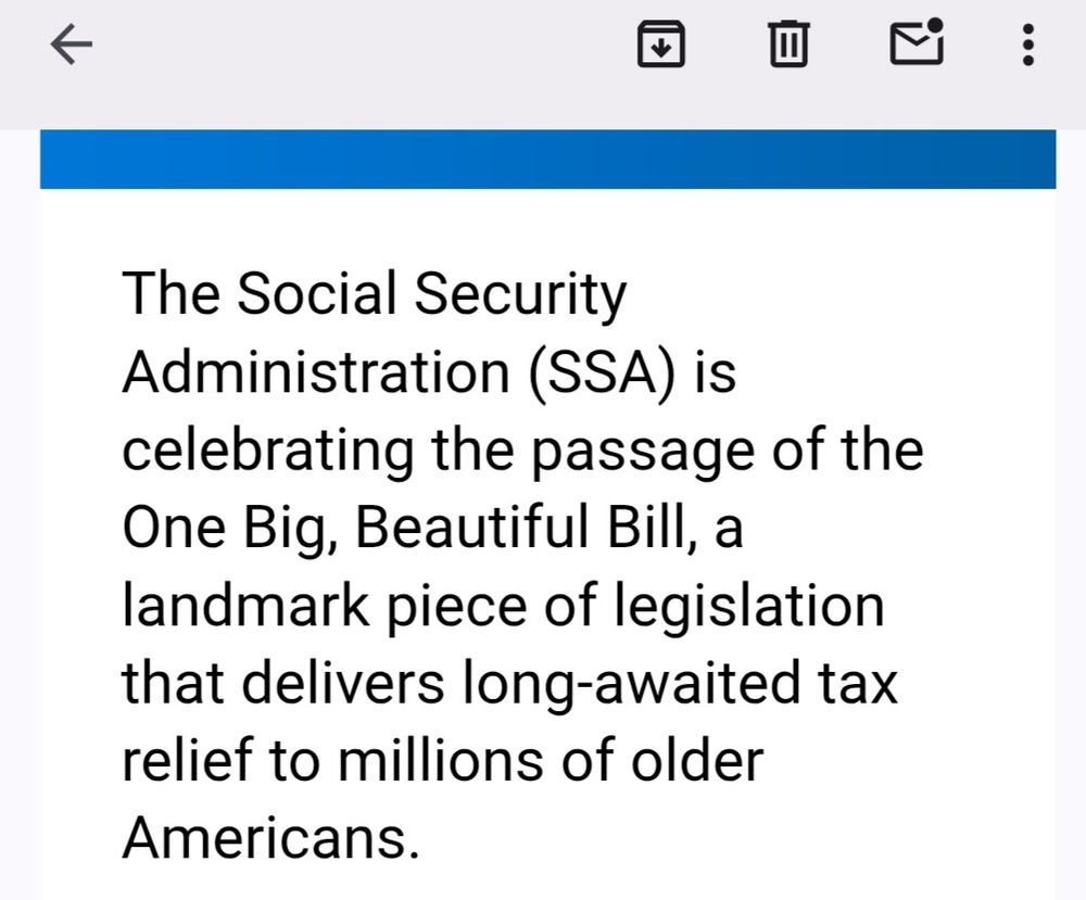Part of the text of an email the Social Security Administration sent out:  "The Social Security Administration (SSA) is celebrating the passage of the One Big, Beautiful Bill, a landmark piece of legislation that delivers long-awaited tax relief to millions of older Americans."