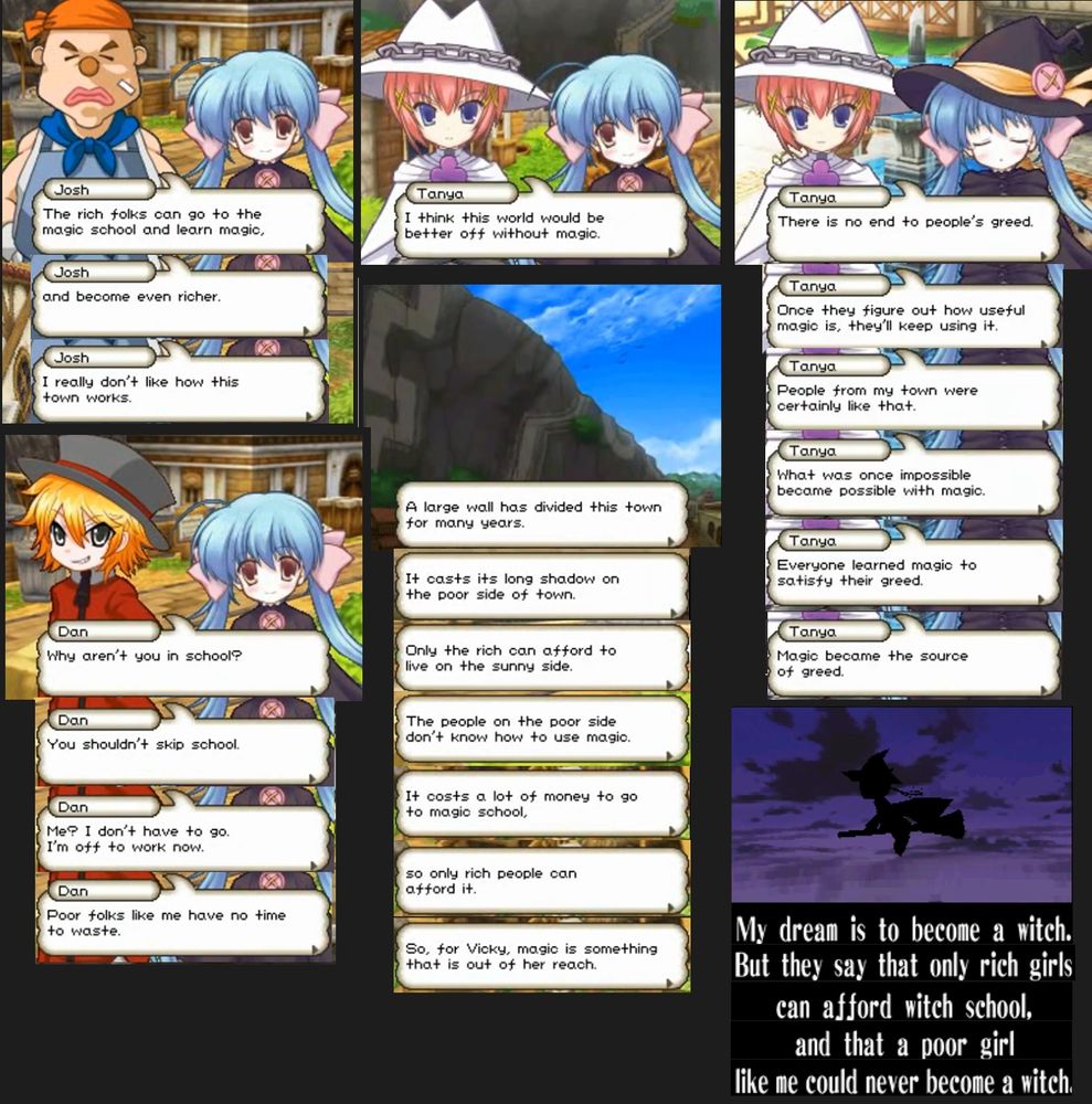 6 Screenshots of various dialogues and narrations from the game. Scene 1: Josh says: "The rich folks can go to the magic school and learn magic, and become even richer. I really don't like how this town works". Scene 2: A kid says to the protagonist: "Why aren't you in school? You shouldn't skip school. Me? I don't have to go. I'm off to work now. Poor folks like me have no time to waste". Scene 3: Tanya says "I think this town would be better off without magic". Scene 4: The narrator says "A Large wall has divided this town for many years. It casts its long shadow on the poor side of town. Only the rich can afford to live on the sunny side. The people on the poor side don't know how to use magic. It costs a lot of money to go to magic school, so only rich people can afford it. So, for Vicky, magic is something that is out of her reach". Scene 5: Tanya says "There is no end to people's greed. Once they figure out how useful magic is, they'll keep using it. People from my town were certainly like that. What was once impossible became possible with magic. Everyone learned magic to satisfy their greed. Magic became the source of greed". Scene 6: Vicky says "my dream is to become a witch. But they say that only rich girls can afford witch school. and that a poor girl like me could never become a witch"