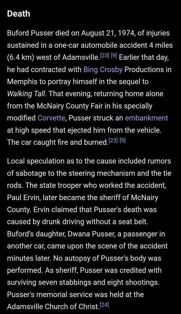 Death Buford Pusser died on August 21, 1974, of injuries sustained in a one-car automobile accident 4 miles (6.4 km) west of Adamsville.[23][9] Earlier that day, he had contracted with Bing Crosby Productions in Memphis to portray himself in the sequel to Walking Tall. That evening, returning home alone from the McNairy County Fair in his specially modified Corvette, Pusser struck an embankment at high speed that ejected him from the vehicle. The car caught fire and burned.[23][9] Local speculation as to the cause included rumors of sabotage to the steering mechanism and the tie rods. The state trooper who worked the accident, Paul Ervin, later became the sheriff of McNairy County. Ervin claimed that Pusser's death was caused by drunk driving without a seat belt. Buford’s daughter, Dwana Pusser, a passenger in another car, came upon the scene of the accident minutes later. No autopsy of Pusser's body was performed. As sheriff, Pusser was credited with surviving seven stabbings and eight shootings. Pusser's memorial service was held at the Adamsville Church of Christ.[24]