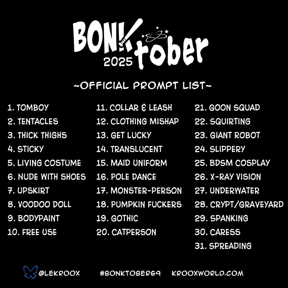 #Bonktober prompts:
1. Tomboy
2. Tentacles
3. Thick thighs
4. Sticky
5. Living Costume
6. Nude with shoes
7. Upskirt
8. Voodoo doll
9. Bodypaint
10. Free Use
11. Collar and Leash
12. Clothing mishap
13. Get lucky
14. Translucent
15. Maid uniform
16. Pole dance
17. Monster-person
18. Pumpkin fuckers
19. Gothic
20. Catperson
21. Goon squad
22. Squirting
23. Giant robot
24. Slippery
25. BDSM cosplay
26. X-ray vision
27. Underwater
28. Crypt/graveyard
29. Spanking
30. Caress
31. Spreading
