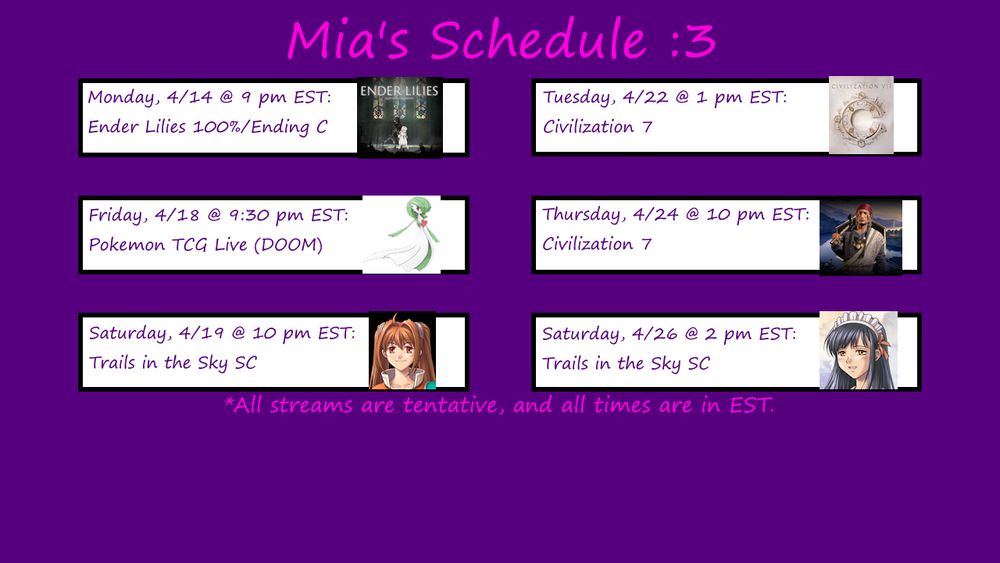A picture of Mia's schedule for streams, entitled "Mia's Schedule :3"

Schedule:

Monday, 4/14 @ 8 pm: Ender Lilies 100%/Ending C
A picture of the Ender Lilies title screen is to the right of this text.

Friday, 4/18 @ 9:30 pm: Pokémon TCG Live (Tourney of Doom)
A picture of the Pokémon Gardevoir is to the right of this text.

Saturday, 4/19 @ 10 pm EST: Trails in the Sky SC
A picture of the lead character Estelle, is to the right of this text.

Tuesday, 4/22 @ 1 pm: Civilization 7
A picture of the Civilization logo is to the right of this text.

Thursday, 4/24 @ 10 pm: Civilization 7
A picture of the Civilization 7 leader Tecumseh is to the right of this text.

Saturday, 4/26 @ 2 pm: Trails in the Sky SC
A picture of Joshua in his maid costume (from Sky FC) is to the right of this text.

All streams are tentative, and all times are in EST.