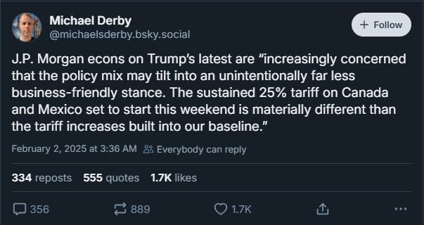 An image showing a post by Michael Derby on bluesky reading "J.P. Morgan econs on Trumps latest are 'increasingly concerned that the policy mix may tilt into an unintentionally far less business-friendly stance. The sustained 25% tariff on Canada and Mexico set to start this weekent is materially different than the tariff increases built into our baseline.'"