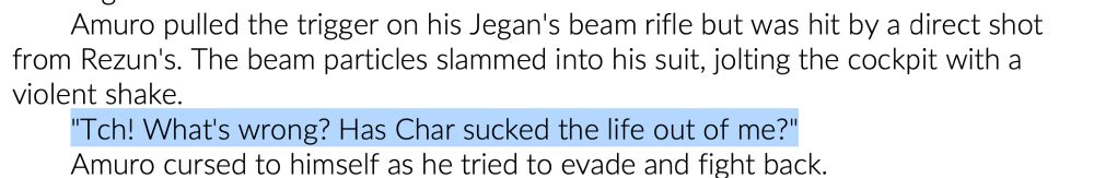 Screenshot of a  fragment from “Beltorchika’s Children” that reads:
Amuro pulled the trigger on his Jegan's beam rifle but was hit by a direct shot from Rezun's. The beam particles slammed into his suit, jolting the cockpit with a violent shake.
"Tch! What's wrong? Has Char sucked the life out of me?" 
Amuro cursed to himself as he tried to evade and fight back.
