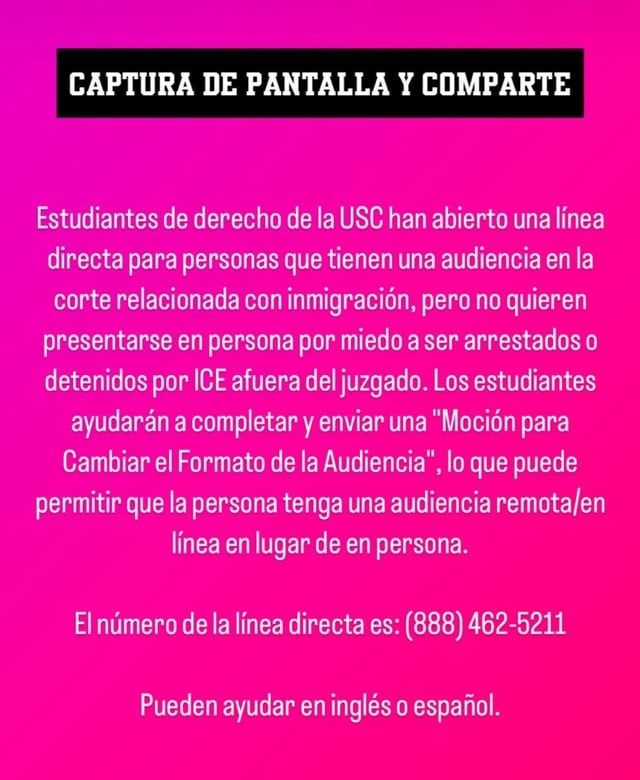 CAPTURA DE PANTALLA Y COMPARTE

Estudiantes de derecho de la USC han abierto una línea directa para personas que tienen una audiencia en la corte relacionada con inmigración, pero no quieren presentarse en persona por miedo a ser arrestados o detenidos por ICE afuera del juzgado. Los estudiantes ayudarán a completar y enviar una "Moción para Cambiar el Formato de la Audiencia", lo que puede permitir que la persona tenga una audiencia remota/en línea en lugar de en persona.

El número de la línea directa es: (888) 462-5211

Pueden ayudar en inglés o español.